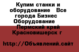 Купим станки и оборудование - Все города Бизнес » Оборудование   . Пермский край,Красновишерск г.